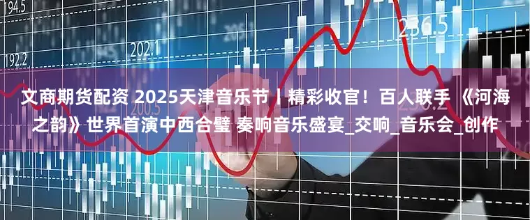 文商期货配资 2025天津音乐节丨精彩收官！百人联手 《河海之韵》世界首演中西合璧 奏响音乐盛宴_交响_音乐会_创作