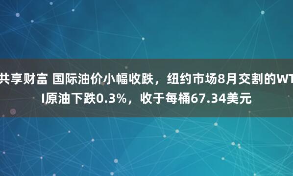 共享财富 国际油价小幅收跌，纽约市场8月交割的WTI原油下跌0.3%，收于每桶67.34美元