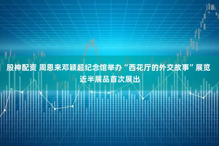 股神配资 周恩来邓颖超纪念馆举办“西花厅的外交故事”展览 近半展品首次展出