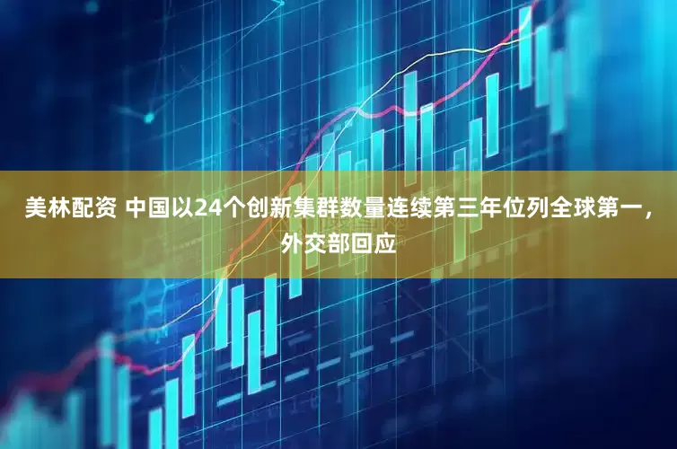 美林配资 中国以24个创新集群数量连续第三年位列全球第一，外交部回应