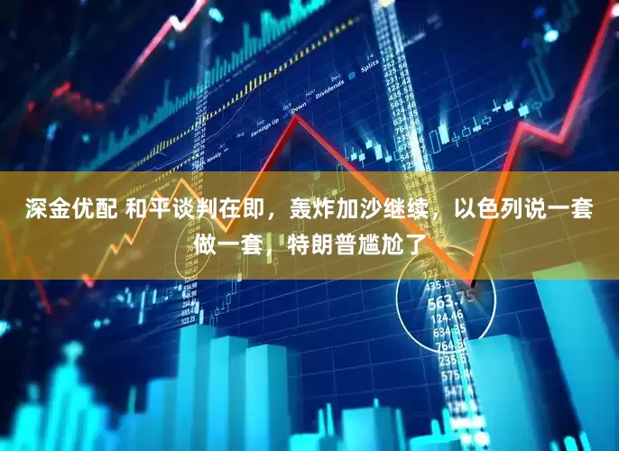 深金优配 和平谈判在即，轰炸加沙继续，以色列说一套做一套，特朗普尴尬了