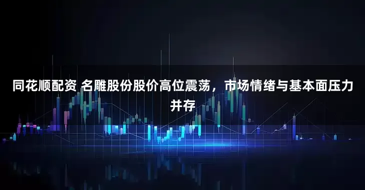 同花顺配资 名雕股份股价高位震荡，市场情绪与基本面压力并存