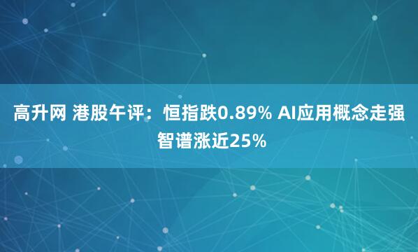 高升网 港股午评：恒指跌0.89% AI应用概念走强 智谱涨近25%
