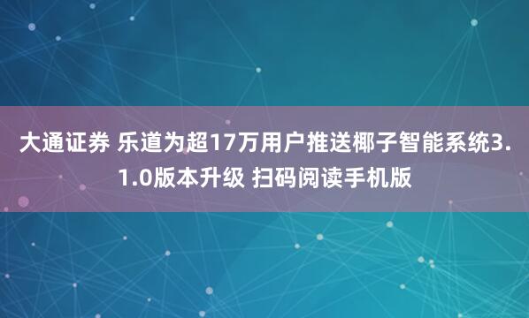 大通证券 乐道为超17万用户推送椰子智能系统3.1.0版本升级 扫码阅读手机版