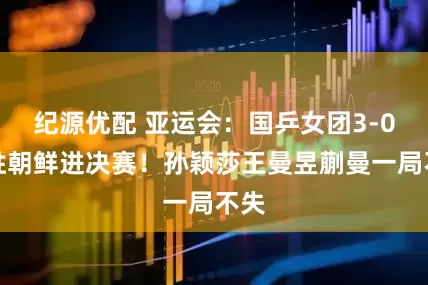 纪源优配 亚运会：国乒女团3-0速胜朝鲜进决赛！孙颖莎王曼昱蒯曼一局不失
