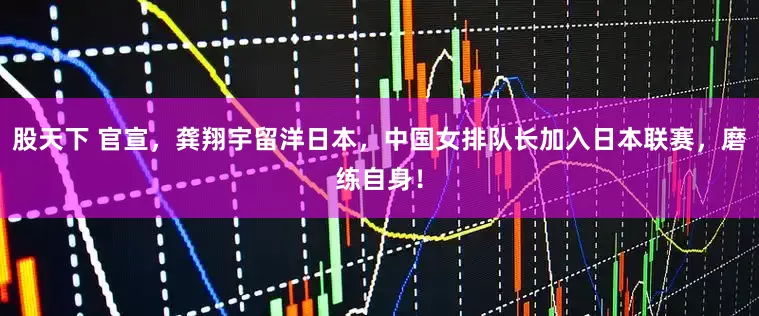 股天下 官宣，龚翔宇留洋日本，中国女排队长加入日本联赛，磨练自身！